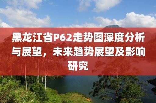 黑龙江省P62走势图深度分析与展望，未来趋势展望及影响研究