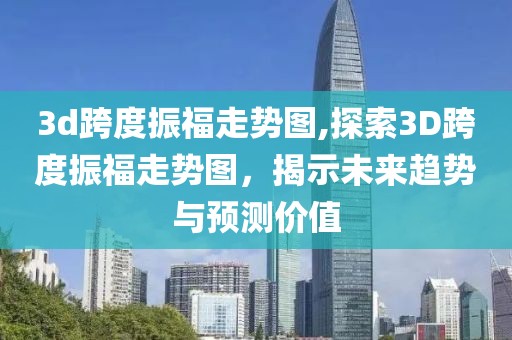 3d跨度振福走势图,探索3D跨度振福走势图，揭示未来趋势与预测价值