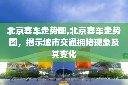 北京塞车走势图,北京塞车走势图，揭示城市交通拥堵现象及其变化