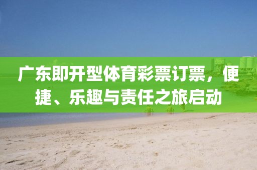 广东即开型体育彩票订票，便捷、乐趣与责任之旅启动