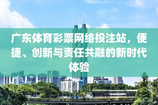 广东体育彩票网络投注站，便捷、创新与责任共融的新时代体验